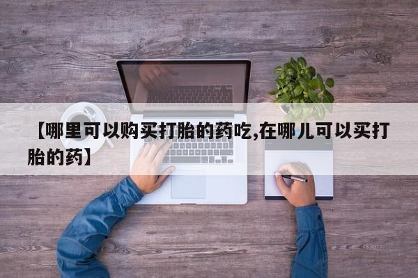 泰安打胎药私人店【哪里可以购买打胎的药吃,在哪儿可以买打胎的药】