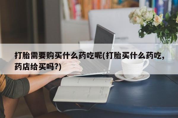 泰安打胎药私人店打胎需要购买什么药吃呢(打胎买什么药吃,药店给买吗?)