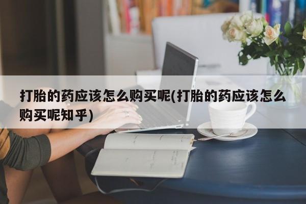 泰安打胎药私人店打胎的药应该怎么购买呢(打胎的药应该怎么购买呢知乎)